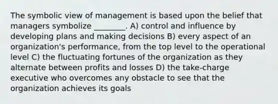 The symbolic view of management is based upon the belief that managers symbolize ________. A) control and influence by developing plans and making decisions B) every aspect of an organization's performance, from the top level to the operational level C) the fluctuating fortunes of the organization as they alternate between profits and losses D) the take-charge executive who overcomes any obstacle to see that the organization achieves its goals