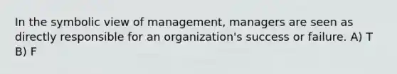 In the symbolic view of management, managers are seen as directly responsible for an organization's success or failure. A) T B) F