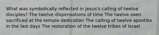 What was symbolically reflected in Jesus's calling of twelve disciples? The twelve dispensations of time The twelve oxen sacrificed at the temple dedication The calling of twelve apostles in the last days The restoration of the twelve tribes of Israel