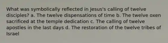 What was symbolically reflected in Jesus's calling of twelve disciples? a. The twelve dispensations of time b. The twelve oxen sacrificed at the temple dedication c. The calling of twelve apostles in the last days d. The restoration of the twelve tribes of Israel