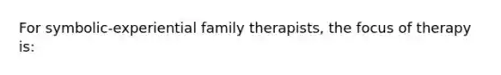 For symbolic-experiential family therapists, the focus of therapy is: