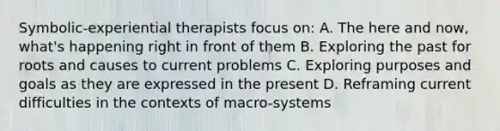 Symbolic-experiential therapists focus on: A. The here and now, what's happening right in front of them B. Exploring the past for roots and causes to current problems C. Exploring purposes and goals as they are expressed in the present D. Reframing current difficulties in the contexts of macro-systems