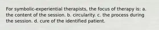 For symbolic-experiential therapists, the focus of therapy is: a. ​the content of the session. b. ​circularity. c. ​the process during the session. d. ​cure of the identified patient.