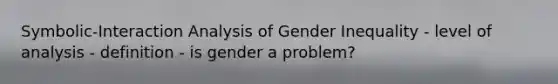 Symbolic-Interaction Analysis of Gender Inequality - level of analysis - definition - is gender a problem?