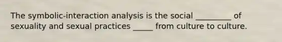 The symbolic-interaction analysis is the social _________ of sexuality and sexual practices _____ from culture to culture.