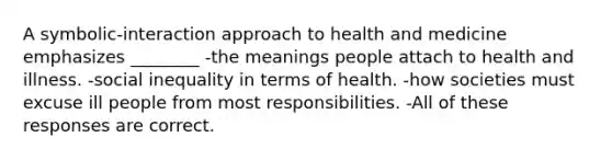 A symbolic-interaction approach to health and medicine emphasizes ________ -the meanings people attach to health and illness. -social inequality in terms of health. -how societies must excuse ill people from most responsibilities. -All of these responses are correct.