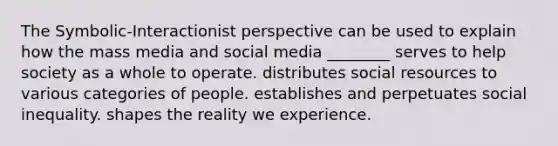 The Symbolic-Interactionist perspective can be used to explain how the mass media and social media ________ serves to help society as a whole to operate. distributes social resources to various categories of people. establishes and perpetuates social inequality. shapes the reality we experience.