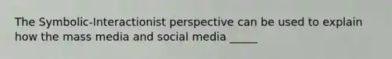 The Symbolic-Interactionist perspective can be used to explain how the mass media and social media _____