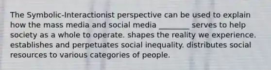 The Symbolic-Interactionist perspective can be used to explain how the mass media and social media ________ serves to help society as a whole to operate. shapes the reality we experience. establishes and perpetuates social inequality. distributes social resources to various categories of people.