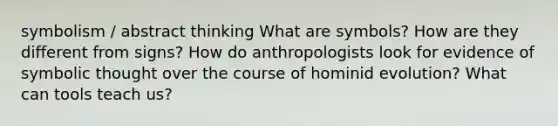 symbolism / abstract thinking What are symbols? How are they different from signs? How do anthropologists look for evidence of symbolic thought over the course of hominid evolution? What can tools teach us?