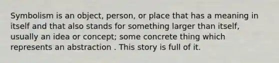 Symbolism is an object, person, or place that has a meaning in itself and that also stands for something larger than itself, usually an idea or concept; some concrete thing which represents an abstraction . This story is full of it.