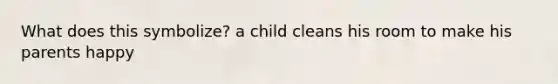 What does this symbolize? a child cleans his room to make his parents happy