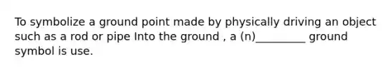 To symbolize a ground point made by physically driving an object such as a rod or pipe Into the ground , a (n)_________ ground symbol is use.