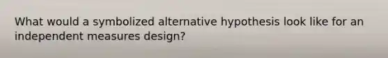 What would a symbolized alternative hypothesis look like for an independent measures design?