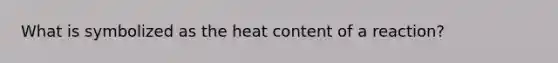 What is symbolized as the heat content of a reaction?