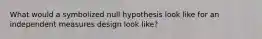 What would a symbolized null hypothesis look like for an independent measures design look like?