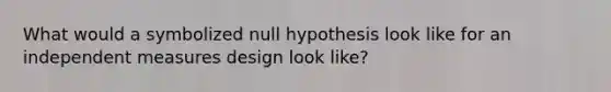 What would a symbolized null hypothesis look like for an independent measures design look like?