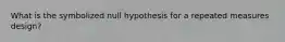 What is the symbolized null hypothesis for a repeated measures design?