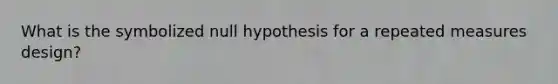 What is the symbolized null hypothesis for a repeated measures design?