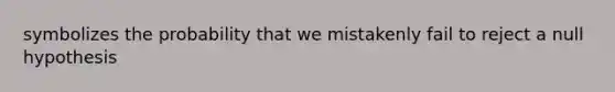 symbolizes the probability that we mistakenly fail to reject a null hypothesis