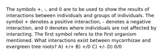 The symbols +, -, and 0 are to be used to show the results of interactions between individuals and groups of individuals. The symbol + denotes a positive interaction, - denotes a negative interaction, and 0 denotes where individuals are not affected by interacting. The first symbol refers to the first organism mentioned. What interactions exist between mycorrhizae and evergreen tree roots? A) +/+ B) +/0 C) +/- D) 0/0