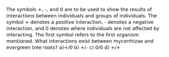 The symbols +, -, and 0 are to be used to show the results of interactions between individuals and groups of individuals. The symbol + denotes a positive interaction, - denotes a negative interaction, and 0 denotes where individuals are not affected by interacting. The first symbol refers to the first organism mentioned. What interactions exist between mycorrhizae and evergreen tree roots? a)+/0 b) +/- c) 0/0 d) +/+