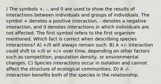 ) The symbols +, -, and 0 are used to show the results of interactions between individuals and groups of individuals. The symbol + denotes a positive interaction, - denotes a negative interaction, and 0 denotes interactions in which individuals are not affected. The first symbol refers to the first organism mentioned. Which fact is correct when describing species interactions? A) +/0 will always remain such. B) A +/- interaction could shift to +/0 or +/+ over time, depending on other factors such as competition, population density, or environmental changes. C) Species interactions occur in isolation and cannot affect the structure of ecological communities. D) A -/- interaction benefits both of the species in the relationship.