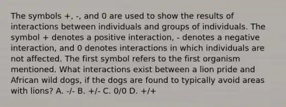 The symbols +, -, and 0 are used to show the results of interactions between individuals and groups of individuals. The symbol + denotes a positive interaction, - denotes a negative interaction, and 0 denotes interactions in which individuals are not affected. The first symbol refers to the first organism mentioned. What interactions exist between a lion pride and African wild dogs, if the dogs are found to typically avoid areas with lions? A. -/- B. +/- C. 0/0 D. +/+