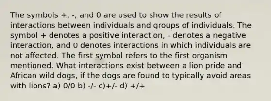 The symbols +, -, and 0 are used to show the results of interactions between individuals and groups of individuals. The symbol + denotes a positive interaction, - denotes a negative interaction, and 0 denotes interactions in which individuals are not affected. The first symbol refers to the first organism mentioned. What interactions exist between a lion pride and African wild dogs, if the dogs are found to typically avoid areas with lions? a) 0/0 b) -/- c)+/- d) +/+