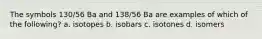 The symbols 130/56 Ba and 138/56 Ba are examples of which of the following? a. isotopes b. isobars c. isotones d. isomers