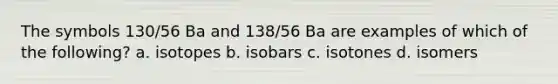 The symbols 130/56 Ba and 138/56 Ba are examples of which of the following? a. isotopes b. isobars c. isotones d. isomers