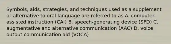 Symbols, aids, strategies, and techniques used as a supplement or alternative to oral language are referred to as A. computer-assisted instruction (CAI) B. speech-generating device (SFD) C. augmentative and alternative communication (AAC) D. voice output communication aid (VOCA)