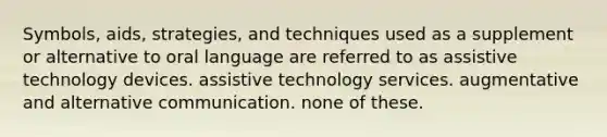 Symbols, aids, strategies, and techniques used as a supplement or alternative to oral language are referred to as assistive technology devices. assistive technology services. augmentative and alternative communication. none of these.