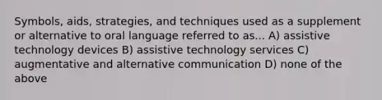 Symbols, aids, strategies, and techniques used as a supplement or alternative to oral language referred to as... A) assistive technology devices B) assistive technology services C) augmentative and alternative communication D) none of the above