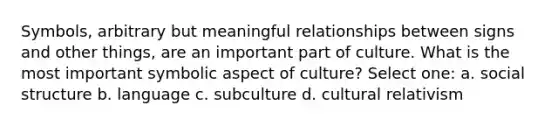 Symbols, arbitrary but meaningful relationships between signs and other things, are an important part of culture. What is the most important symbolic aspect of culture? Select one: a. social structure b. language c. subculture d. cultural relativism