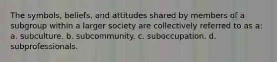 The symbols, beliefs, and attitudes shared by members of a subgroup within a larger society are collectively referred to as a: a. subculture. b. subcommunity. c. suboccupation. d. subprofessionals.