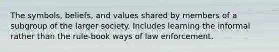 The symbols, beliefs, and values shared by members of a subgroup of the larger society. Includes learning the informal rather than the rule-book ways of law enforcement.