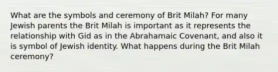 What are the symbols and ceremony of Brit Milah? For many Jewish parents the Brit Milah is important as it represents the relationship with Gid as in the Abrahamaic Covenant, and also it is symbol of Jewish identity. What happens during the Brit Milah ceremony?