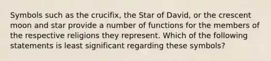 Symbols such as the crucifix, the Star of David, or the crescent moon and star provide a number of functions for the members of the respective religions they represent. Which of the following statements is least significant regarding these symbols?