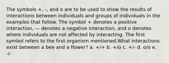 The symbols +, -, and o are to be used to show the results of interactions between individuals and groups of individuals in the examples that follow. The symbol + denotes a positive interaction, — denotes a negative interaction, and o denotes where individuals are not affected by interacting. The first symbol refers to the first organism mentioned.What interactions exist between a bee and a flower? a. +/+ b. +/o c. +/- d. o/o e. -/-