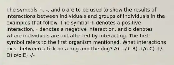 The symbols +, -, and o are to be used to show the results of interactions between individuals and groups of individuals in the examples that follow. The symbol + denotes a positive interaction, - denotes a negative interaction, and o denotes where individuals are not affected by interacting. The first symbol refers to the first organism mentioned. What interactions exist between a tick on a dog and the dog? A) +/+ B) +/o C) +/- D) o/o E) -/-