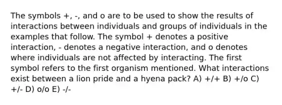 The symbols +, -, and o are to be used to show the results of interactions between individuals and groups of individuals in the examples that follow. The symbol + denotes a positive interaction, - denotes a negative interaction, and o denotes where individuals are not affected by interacting. The first symbol refers to the first organism mentioned. What interactions exist between a lion pride and a hyena pack? A) +/+ B) +/o C) +/- D) o/o E) -/-