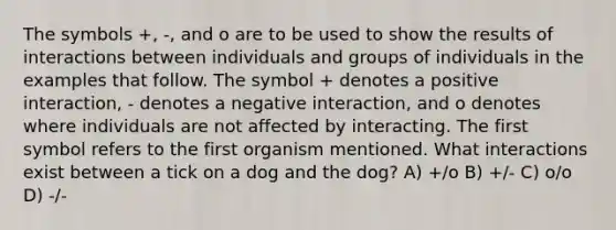 The symbols +, -, and o are to be used to show the results of interactions between individuals and groups of individuals in the examples that follow. The symbol + denotes a positive interaction, - denotes a negative interaction, and o denotes where individuals are not affected by interacting. The first symbol refers to the first organism mentioned. What interactions exist between a tick on a dog and the dog? A) +/o B) +/- C) o/o D) -/-