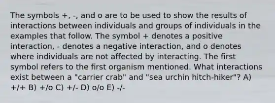 The symbols +, -, and o are to be used to show the results of interactions between individuals and groups of individuals in the examples that follow. The symbol + denotes a positive interaction, - denotes a negative interaction, and o denotes where individuals are not affected by interacting. The first symbol refers to the first organism mentioned. What interactions exist between a "carrier crab" and "sea urchin hitch-hiker"? A) +/+ B) +/o C) +/- D) o/o E) -/-