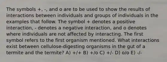 The symbols +, -, and o are to be used to show the results of interactions between individuals and groups of individuals in the examples that follow. The symbol + denotes a positive interaction, - denotes a negative interaction, and o denotes where individuals are not affected by interacting. The first symbol refers to the first organism mentioned. What interactions exist between cellulose-digesting organisms in the gut of a termite and the termite? A) +/+ B) +/o C) +/- D) o/o E) -/-