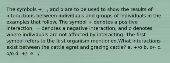 The symbols +, -, and o are to be used to show the results of interactions between individuals and groups of individuals in the examples that follow. The symbol + denotes a positive interaction, — denotes a negative interaction, and o denotes where individuals are not affected by interacting. The first symbol refers to the first organism mentioned.What interactions exist between the cattle egret and grazing cattle? a. +/o b. o/- c. o/o d. +/- e. -/-