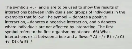 The symbols +, -, and o are to be used to show the results of interactions between individuals and groups of individuals in the examples that follow. The symbol + denotes a positive interaction, - denotes a negative interaction, and o denotes where individuals are not affected by interacting. The first symbol refers to the first organism mentioned. 66) What interactions exist between a bee and a flower? A) +/+ B) +/o C) +/- D) o/o E) -/-