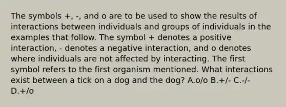 The symbols +, -, and o are to be used to show the results of interactions between individuals and groups of individuals in the examples that follow. The symbol + denotes a positive interaction, - denotes a negative interaction, and o denotes where individuals are not affected by interacting. The first symbol refers to the first organism mentioned. What interactions exist between a tick on a dog and the dog? A.o/o B.+/- C.-/- D.+/o