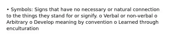 • Symbols: Signs that have no necessary or natural connection to the things they stand for or signify. o Verbal or non-verbal o Arbitrary o Develop meaning by convention o Learned through enculturation