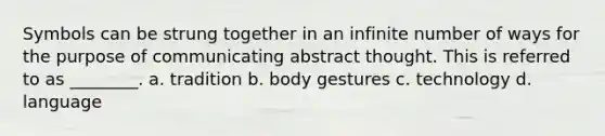 Symbols can be strung together in an infinite number of ways for the purpose of communicating abstract thought. This is referred to as ________. a. tradition b. body gestures c. technology d. language